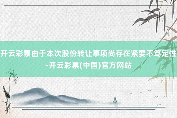 开云彩票由于本次股份转让事项尚存在紧要不笃定性-开云彩票(中国)官方网站