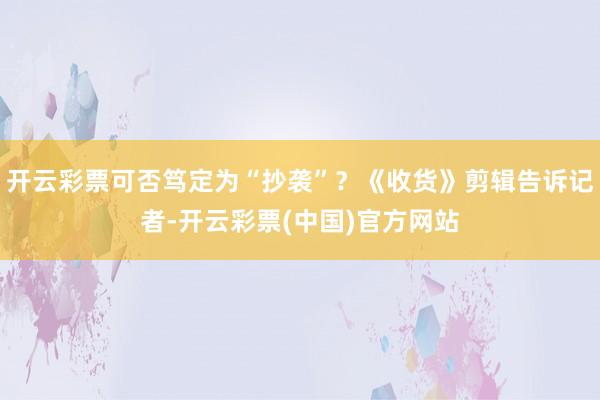 开云彩票可否笃定为“抄袭”？《收货》剪辑告诉记者-开云彩票(中国)官方网站