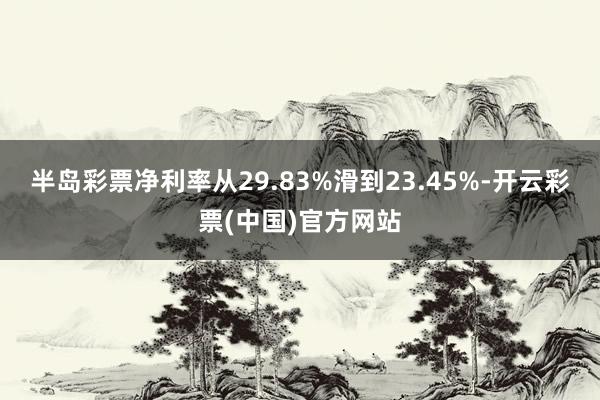 半岛彩票净利率从29.83%滑到23.45%-开云彩票(中国)官方网站