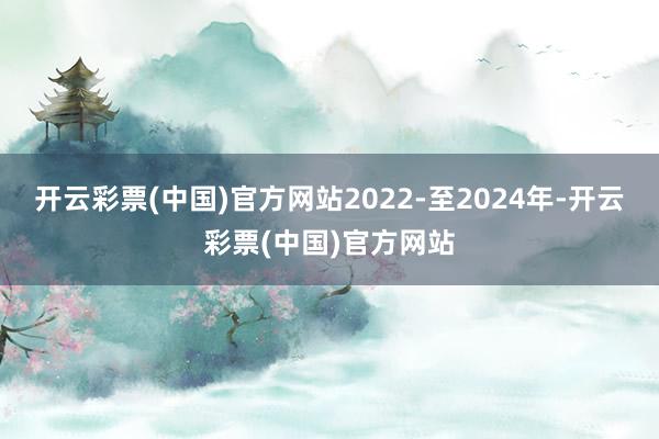 开云彩票(中国)官方网站2022-至2024年-开云彩票(中国)官方网站