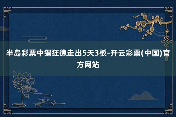 半岛彩票中猖狂德走出5天3板-开云彩票(中国)官方网站