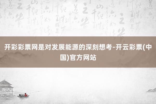 开彩彩票网是对发展能源的深刻想考-开云彩票(中国)官方网站