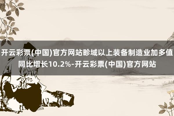 开云彩票(中国)官方网站畛域以上装备制造业加多值同比增长10.2%-开云彩票(中国)官方网站
