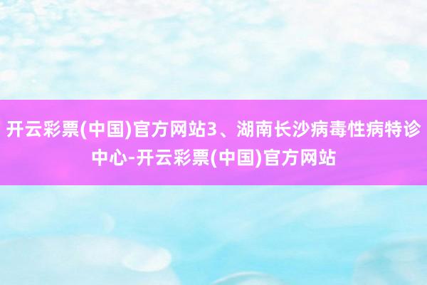 开云彩票(中国)官方网站3、湖南长沙病毒性病特诊中心-开云彩票(中国)官方网站