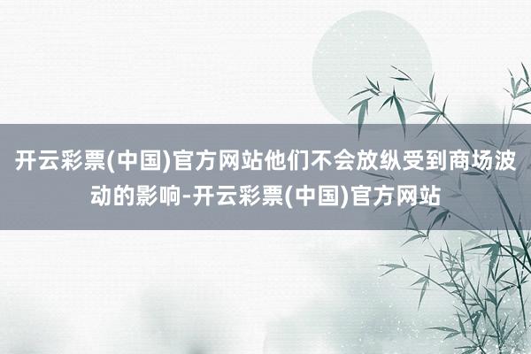 开云彩票(中国)官方网站他们不会放纵受到商场波动的影响-开云彩票(中国)官方网站