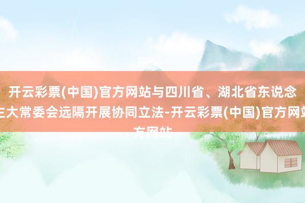 开云彩票(中国)官方网站与四川省、湖北省东说念主大常委会远隔开展协同立法-开云彩票(中国)官方网站
