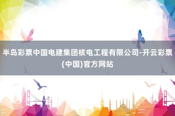 半岛彩票中国电建集团核电工程有限公司-开云彩票(中国)官方网站