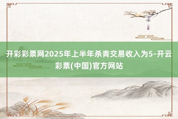 开彩彩票网2025年上半年杀青交易收入为5-开云彩票(中国)官方网站