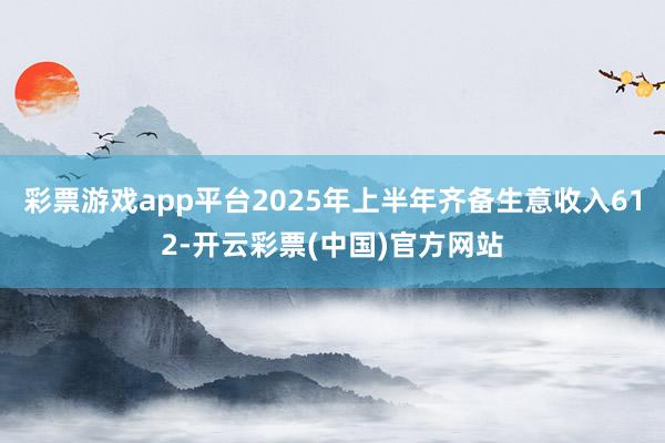彩票游戏app平台2025年上半年齐备生意收入612-开云彩票(中国)官方网站