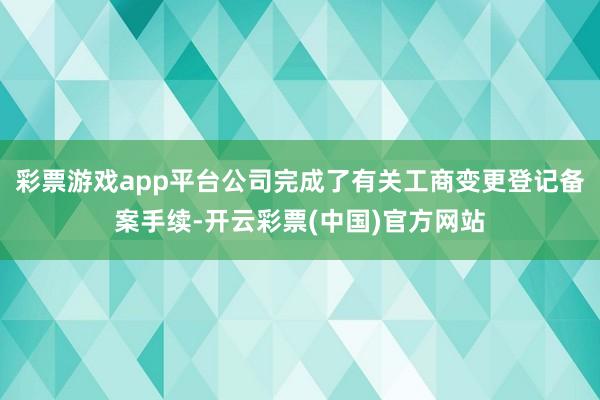 彩票游戏app平台公司完成了有关工商变更登记备案手续-开云彩票(中国)官方网站