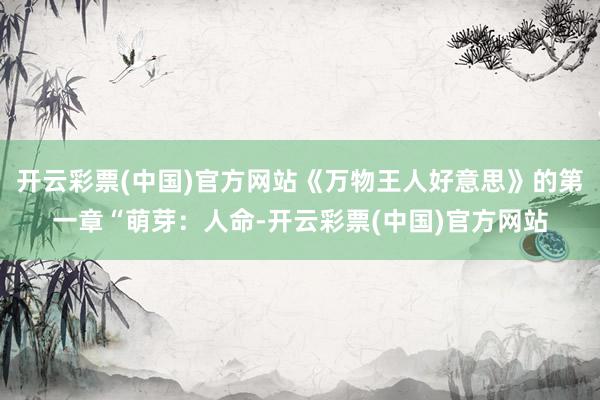 开云彩票(中国)官方网站《万物王人好意思》的第一章“萌芽：人命-开云彩票(中国)官方网站