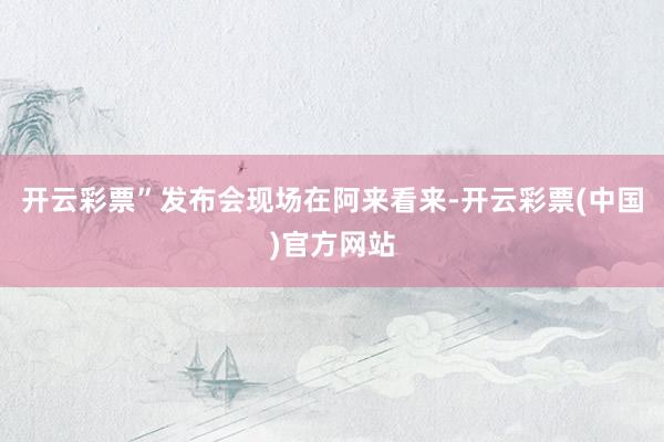 开云彩票”发布会现场在阿来看来-开云彩票(中国)官方网站