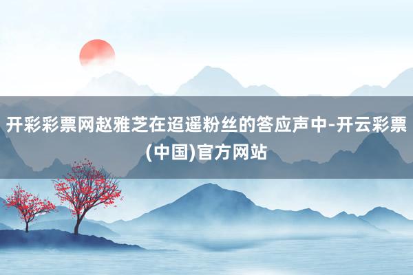 开彩彩票网赵雅芝在迢遥粉丝的答应声中-开云彩票(中国)官方网站