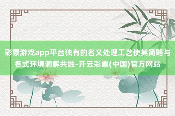 彩票游戏app平台独有的名义处理工艺使其简略与各式环境调解共融-开云彩票(中国)官方网站