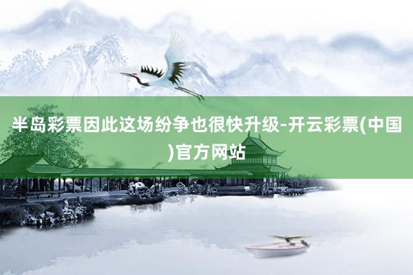 半岛彩票因此这场纷争也很快升级-开云彩票(中国)官方网站