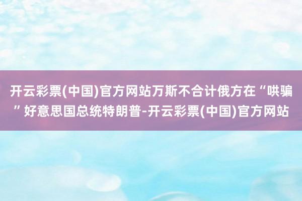 开云彩票(中国)官方网站万斯不合计俄方在“哄骗”好意思国总统特朗普-开云彩票(中国)官方网站