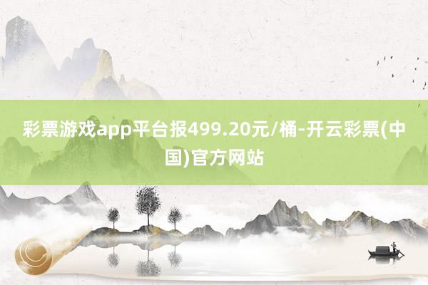 彩票游戏app平台报499.20元/桶-开云彩票(中国)官方网站