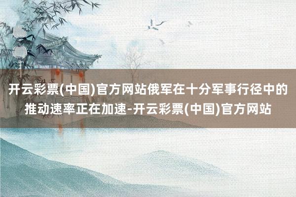 开云彩票(中国)官方网站俄军在十分军事行径中的推动速率正在加速-开云彩票(中国)官方网站