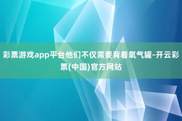 彩票游戏app平台他们不仅需要背着氧气罐-开云彩票(中国)官方网站