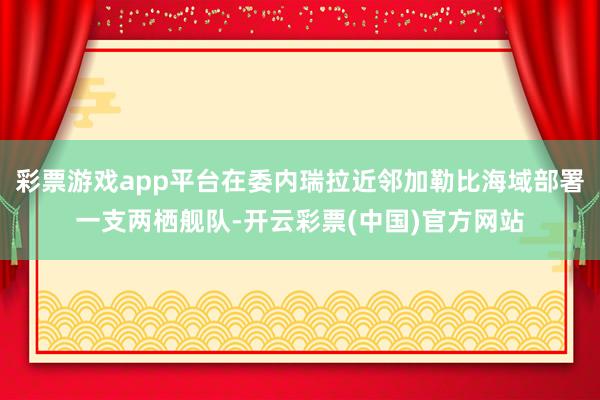 彩票游戏app平台在委内瑞拉近邻加勒比海域部署一支两栖舰队-开云彩票(中国)官方网站