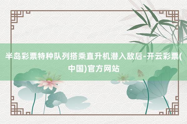 半岛彩票特种队列搭乘直升机潜入敌后-开云彩票(中国)官方网站