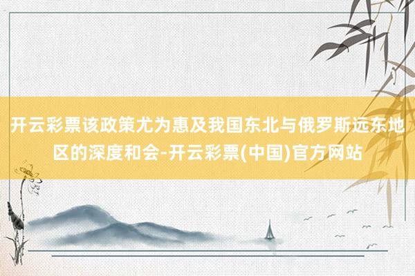 开云彩票该政策尤为惠及我国东北与俄罗斯远东地区的深度和会-开云彩票(中国)官方网站