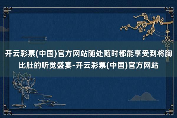 开云彩票(中国)官方网站随处随时都能享受到将胸比肚的听觉盛宴-开云彩票(中国)官方网站