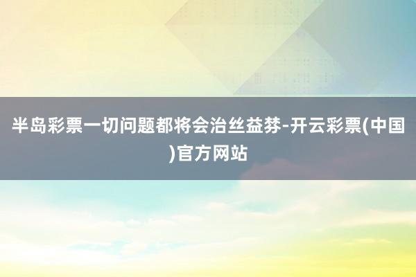 半岛彩票一切问题都将会治丝益棼-开云彩票(中国)官方网站