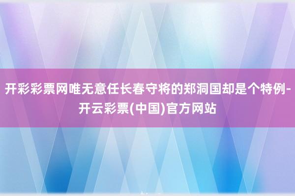 开彩彩票网唯无意任长春守将的郑洞国却是个特例-开云彩票(中国)官方网站