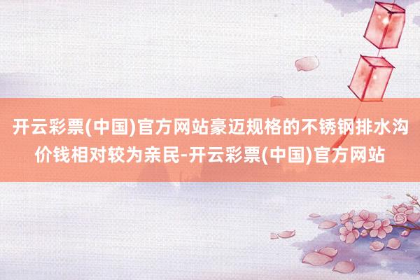 开云彩票(中国)官方网站豪迈规格的不锈钢排水沟价钱相对较为亲民-开云彩票(中国)官方网站