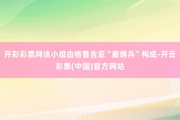 开彩彩票网该小组由格鲁吉亚“雇佣兵”构成-开云彩票(中国)官方网站