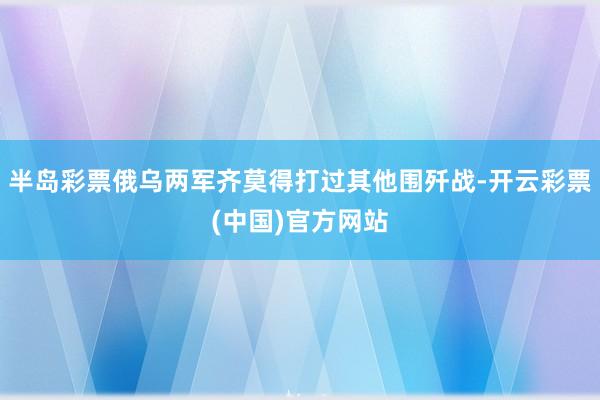 半岛彩票俄乌两军齐莫得打过其他围歼战-开云彩票(中国)官方网站
