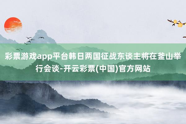 彩票游戏app平台韩日两国征战东谈主将在釜山举行会谈-开云彩票(中国)官方网站