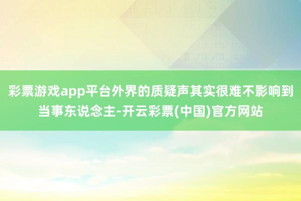 彩票游戏app平台外界的质疑声其实很难不影响到当事东说念主-开云彩票(中国)官方网站