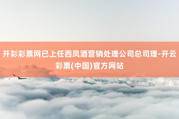 开彩彩票网已上任西凤酒营销处理公司总司理-开云彩票(中国)官方网站