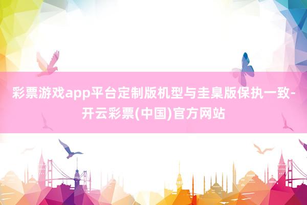 彩票游戏app平台定制版机型与圭臬版保执一致-开云彩票(中国)官方网站