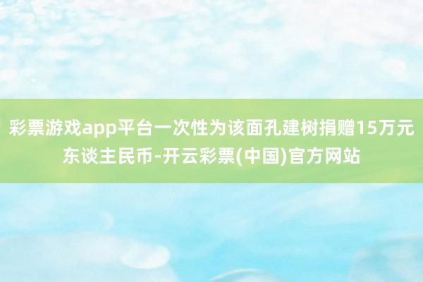 彩票游戏app平台一次性为该面孔建树捐赠15万元东谈主民币-开云彩票(中国)官方网站