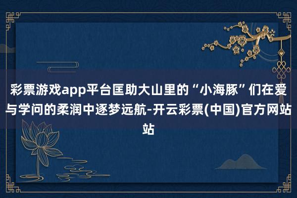 彩票游戏app平台匡助大山里的“小海豚”们在爱与学问的柔润中逐梦远航-开云彩票(中国)官方网站