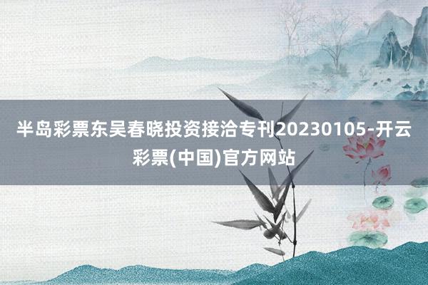 半岛彩票东吴春晓投资接洽专刊20230105-开云彩票(中国)官方网站