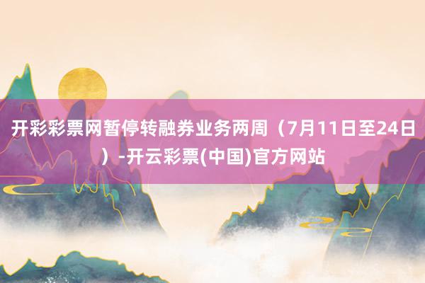 开彩彩票网暂停转融券业务两周(7月11日至24日)-开云彩票(中国)官方网站