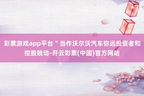 彩票游戏app平台＂当作沃尔沃汽车弥远投资者和控股鼓动-开云彩票(中国)官方网站