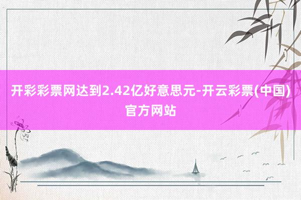 开彩彩票网达到2.42亿好意思元-开云彩票(中国)官方网站