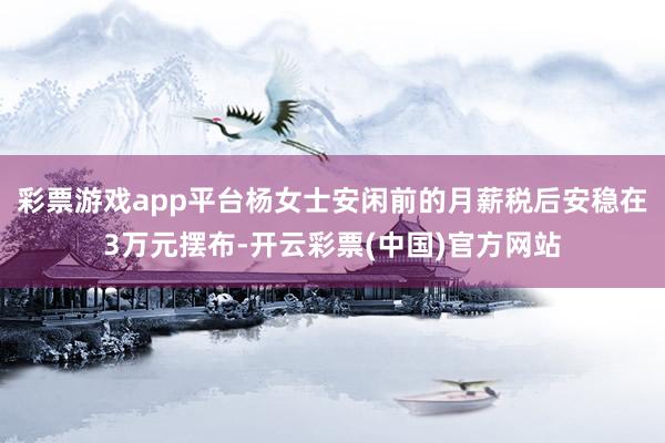 彩票游戏app平台杨女士安闲前的月薪税后安稳在3万元摆布-开云彩票(中国)官方网站