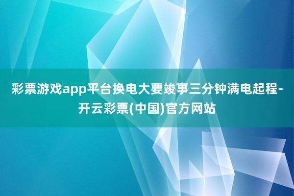 彩票游戏app平台换电大要竣事三分钟满电起程-开云彩票(中国)官方网站