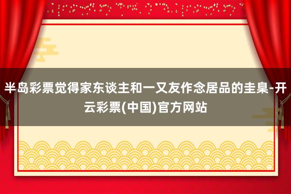 半岛彩票觉得家东谈主和一又友作念居品的圭臬-开云彩票(中国)官方网站