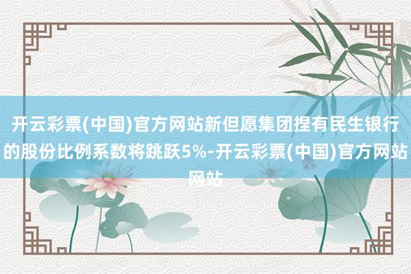 开云彩票(中国)官方网站新但愿集团捏有民生银行的股份比例系数将跳跃5%-开云彩票(中国)官方网站
