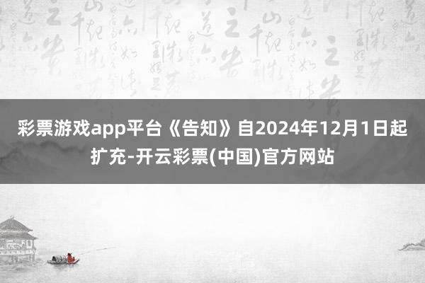 彩票游戏app平台《告知》自2024年12月1日起扩充-开云彩票(中国)官方网站