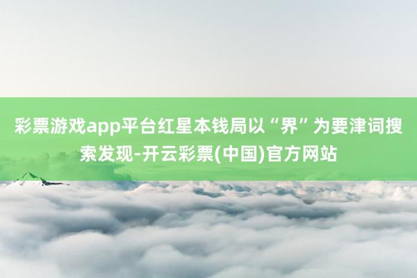 彩票游戏app平台红星本钱局以“界”为要津词搜索发现-开云彩票(中国)官方网站