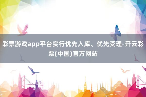 彩票游戏app平台实行优先入库、优先受理-开云彩票(中国)官方网站