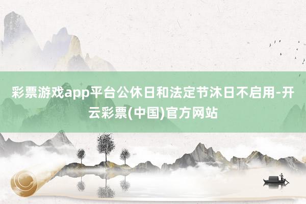 彩票游戏app平台公休日和法定节沐日不启用-开云彩票(中国)官方网站